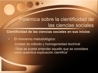 El monismo metodológico: -Unidad de método y homogeneidad doctrinal -“Solo se puede entender aquello que se considere como autentica explicación científica” Cientificidad de las ciencias sociales en sus inicios Polémica sobre la cientificidad de las ciencias sociales 