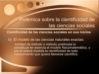 b)  El modelo de las ciencias naturales exactas: -Unidad de método o método positivista lo constituye en esencia el modelo fisicomatemático, y por el estará medida la cientificidad de todo conocimiento que quiera llamarse científico Cientificidad de las ciencias sociales en sus inicios Polémica sobre la cientificidad de las ciencias sociales 