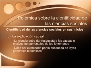c)  La explicación causal: -La ciencia debe dar respuesta a las causas o motivos fundamentales de los fenómenos -Debe ser expresada por la búsqueda de leyes generales hipotéticas Cientificidad de las ciencias sociales en sus inicios Polémica sobre la cientificidad de las ciencias sociales 