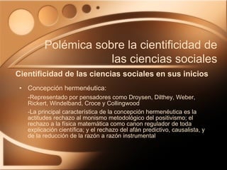 Concepción hermenéutica: - Representado por pensadores como Droysen, Dilthey, Weber, Rickert, Windelband, Croce y Collingwood -La principal característica de la concepción hermenéutica es la actitudes rechazo al monismo metodológico del positivismo; el rechazo a la física matemática como canon regulador de toda explicación científica; y el rechazo del afán predictivo, causalista, y de la reducción de la razón a razón instrumental Cientificidad de las ciencias sociales en sus inicios Polémica sobre la cientificidad de las ciencias sociales 