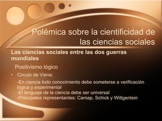 Circulo de Viena: -En ciencia todo conocimiento debe someterse a verificación lógica y experimental -El lenguaje de la ciencia debe ser universal -Principales representantes: Camap, Schick y Wittgentein Las ciencias sociales entre las dos guerras mundiales Polémica sobre la cientificidad de las ciencias sociales Positivismo lógico 