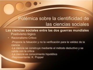 Racionalismo Critico: -Propone la falsación y no la verificación para la validez de la ciencia -La ciencia se construye mediante el método deductivo y se valida con la critica -La ciencia es conocimiento hipotético -Representante: K. Popper Las ciencias sociales entre las dos guerras mundiales Polémica sobre la cientificidad de las ciencias sociales Positivismo lógico 