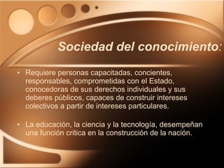 Sociedad del conocimiento : Requiere personas capacitadas, concientes, responsables, comprometidas con el Estado, conocedoras de sus derechos individuales y sus deberes públicos, capaces de construir intereses colectivos a partir de intereses particulares. La educación, la ciencia y la tecnología, desempeñan una función critica en la construcción de la nación. 