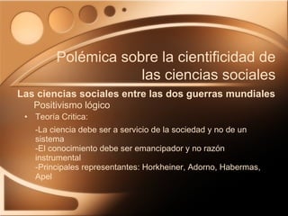 Teoría Critica: -La ciencia debe ser a servicio de la sociedad y no de un sistema -El conocimiento debe ser emancipador y no razón instrumental -Principales representantes: Horkheiner, Adorno, Habermas, Apel Las ciencias sociales entre las dos guerras mundiales Polémica sobre la cientificidad de las ciencias sociales Positivismo lógico 