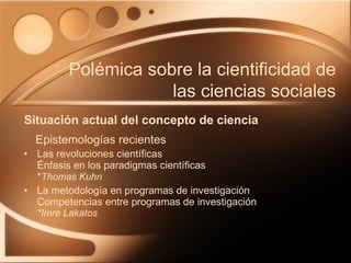 Las revoluciones científicas Énfasis en los paradigmas científicas  * Thomas   Kuhn La metodología en programas de investigación  Competencias entre programas de investigación  *Imre Lakatos Situación actual del concepto de ciencia Polémica sobre la cientificidad de las ciencias sociales Epistemologías recientes 