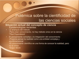 La anarquía del método -Para crear conocimiento, no hay método único en la ciencia  * Paul Feyerabend El pensamiento complejo y la integración del conocimiento -Propone pensar la realidad como una entidad compleja y pluridimensional -El conocimiento científico es una forma de conocer la realidad, pero no la única  *Edgar Morin Situación actual del concepto de ciencia Polémica sobre la cientificidad de las ciencias sociales Epistemologías recientes 