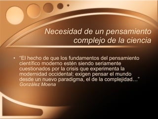 Necesidad de un pensamiento complejo de la ciencia “ El hecho de que los fundamentos del pensamiento científico moderno estén siendo seriamente cuestionados por la crisis que experimenta la modernidad occidental; exigen pensar el mundo desde un nuevo paradigma, el de la complejidad…” González Moena 