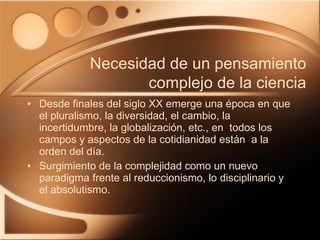 Desde finales del siglo XX emerge una época en que el pluralismo, la diversidad, el cambio, la incertidumbre, la globalización, etc., en  todos los campos y aspectos de la cotidianidad están  a la orden del día. Surgimiento de la complejidad como un nuevo paradigma frente al reduccionismo, lo disciplinario y el absolutismo. Necesidad de un pensamiento complejo de la ciencia 