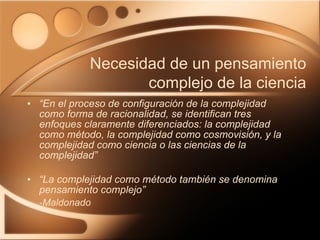 “ En el proceso de configuración de la complejidad como forma de racionalidad, se identifican tres enfoques claramente diferenciados: la complejidad como método, la complejidad como cosmovisión, y la complejidad como ciencia o las ciencias de la complejidad” “ La complejidad como método también se denomina pensamiento complejo” -Maldonado Necesidad de un pensamiento complejo de la ciencia 