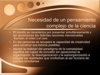 El mundo se caracteriza por presentar simultáneamente y sin oposiciones las distintas nociones mencionadas  -Ejemplo: el orden y el caos En las personas se recupera la capacidad de creatividad para construir sus futuros posibles Asumir la realidad del paradigma de la complejidad, significa ser capaz de concebir sin oposiciones la organización, la desorganización y la autoorganización e integrar las realidades que conforman al ser humano de manera simultanea Necesidad de un pensamiento complejo de la ciencia 