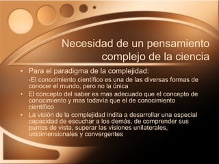 Para el paradigma de la complejidad:  -El conocimiento científico es una de las diversas formas de conocer el mundo, pero no la única El concepto del saber es mas adecuado que el concepto de conocimiento y mas todavía que el de conocimiento científico La visión de la complejidad indita a desarrollar una especial capacidad de escuchar a los demás, de comprender sus puntos de vista, superar las visiones unilaterales, unidimensionales y convergentes Necesidad de un pensamiento complejo de la ciencia 
