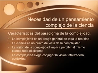 La complejidad es un  rasgo general de toda la realidad La ciencia es un punto de vista de la complejidad La visión de la complejidad implica percibir al mismo tiempo todo el sistema La complejidad exige conjugar la visión totalizadora contextual Características del paradigma de la complejidad: Necesidad de un pensamiento complejo de la ciencia 