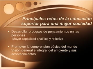 Principales retos de la educación superior para una mejor sociedad Desarrollar procesos de pensamientos en las personas -Mayor capacidad analítica y reflexiva Promover la comprensión básica del mundo Visión general e integral del ambiente y sus acontecimientos 