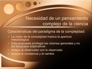 La visión de la complejidad implica la apertura metodológica Esta propuesta privilegia las visiones generales y no los bosquejos explicativos Integra al observador con lo observado Acepta la constancia y el cambio Características del paradigma de la complejidad: Necesidad de un pensamiento complejo de la ciencia 