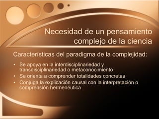 Se apoya en la interdisciplinariedad y transdisciplinariedad o metaconocimiento Se orienta a comprender totalidades concretas Conjuga la explicación causal con la interpretación o comprensión hermenéutica Características del paradigma de la complejidad: Necesidad de un pensamiento complejo de la ciencia 