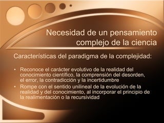 Reconoce el carácter evolutivo de la realidad del conocimiento científico, la comprensión del desorden, el error, la contradicción y la incertidumbre Rompe con el sentido unilineal de la evolución de la realidad y del conocimiento, al incorporar el principio de la realimentación o la recursividad Características del paradigma de la complejidad: Necesidad de un pensamiento complejo de la ciencia 
