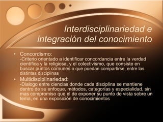 Interdisciplinariedad e integración del conocimiento Concordismo:  -Criterio orientado a identificar concordancia entre la verdad científica y la religiosa, y el colectivismo, que consiste en buscar puntos comunes  o que puedan compartirse, entre las distintas disciplinas Multidisciplinariedad:  -Dialogo entre ciencias donde cada disciplina se mantiene dentro de su enfoque, métodos, categorías y especialidad, sin mas compromiso que el de exponer su punto de vista sobre un tema, en una exposición de conocimientos 