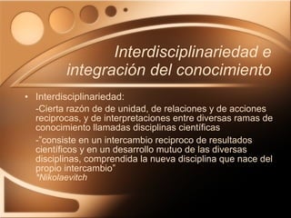 Interdisciplinariedad e integración del conocimiento Interdisciplinariedad: -Cierta razón de de unidad, de relaciones y de acciones reciprocas, y de interpretaciones entre diversas ramas de conocimiento llamadas disciplinas científicas -”consiste en un intercambio reciproco de resultados científicos y en un desarrollo mutuo de las diversas disciplinas, comprendida la nueva disciplina que nace del propio intercambio” *Nikolaevitch 
