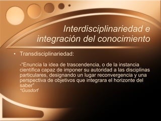 Interdisciplinariedad e integración del conocimiento Transdisciplinariedad: -“Enuncia la idea de trascendencia, o de la instancia científica capaz de imponer su autoridad a las disciplinas particulares, designando un lugar reconvergencia y una perspectiva de objetivos que integrara el horizonte del saber” *Gusdorf 