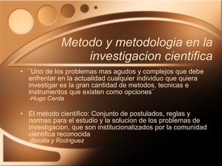 Metodo y metodologia en la investigacion cientifica ¨Uno de los problemas mas agudos y complejos que debe enfrentar en la actualidad cualquier individuo que quiera investigar es la gran cantidad de metodos, tecnicas e instrumentos que existen como opciones¨ -Hugo Cerda El metodo cientifico: Conjunto de postulados, reglas y normas para el estudio y la solucion de los problemas de investigacion, que son institucionalizados por la comunidad cientifica reconocida -Bonilla y Rodriguez 