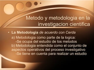 La Metodologia   de acuerdo con Cerda a) Metodologia como parte de la logica:   -Se ocupa del estudio de los metodos b) Metodologia entendida como el conjunto de aspectos operativos del proceso investigativo    -Se tiene en cuenta para realizar un estudio Metodo y metodologia en la investigacion cientifica 