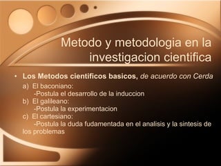 Los Metodos cientificos basicos,   de acuerdo con Cerda a)  El baconiano:   -Postula el desarrollo de la induccion b)  El galileano:   -Postula la experimentacion c)  El cartesiano:   -Postula la duda fudamentada en el analisis y la sintesis de  los problemas Metodo y metodologia en la investigacion cientifica 