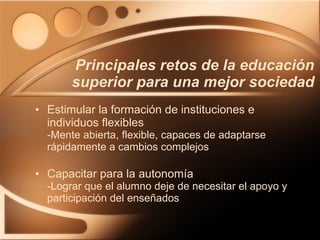 Estimular la formación de instituciones e individuos flexibles -Mente abierta, flexible, capaces de adaptarse rápidamente a cambios complejos Capacitar para la autonomía  -Lograr que el alumno deje de necesitar el apoyo y participación del enseñados Principales retos de la educación superior para una mejor sociedad 