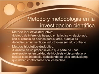 Metodo inductivo-deductivo: -Metodo de inferencia basado en la logica y relacionado con el estudio de hechos particulares, aunque es deductivo en un sentidoe inductivo en sentido contrario  Metodo hipotetico-deductivo: -Consiste en un procedimiento que parte de unas aseveraciones en calidad de hipotesis y bisca refutar o falsear tales hipotesis, deduciendo de ellas conclusiones que deben confrontarse con los hechos Metodo y metodologia en la investigacion cientifica 