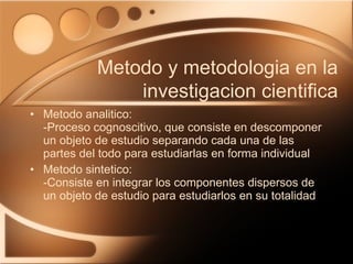 Metodo analitico: -Proceso cognoscitivo, que consiste en descomponer un objeto de estudio separando cada una de las partes del todo para estudiarlas en forma individual Metodo sintetico: -Consiste en integrar los componentes dispersos de un objeto de estudio para estudiarlos en su totalidad Metodo y metodologia en la investigacion cientifica 