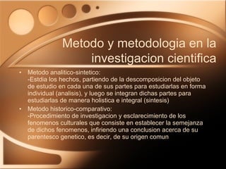 Metodo analitico-sintetico: -Estdia los hechos, partiendo de la descomposicion del objeto de estudio en cada una de sus partes para estudiarlas en forma individual (analisis), y luego se integran dichas partes para estudiarlas de manera holistica e integral (sintesis) Metodo historico-comparativo: -Procedimiento de investigacion y esclarecimiento de los fenomenos culturales que consiste en establecer la semejanza de dichos fenomenos, infiriendo una conclusion acerca de su parentesco genetico, es decir, de su origen comun Metodo y metodologia en la investigacion cientifica 