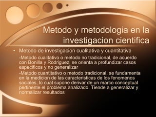 Metodo de investigacion cualitativa y cuantitativa -Metodo cualitativo o metodo no tradicional, de acuerdo con Bonilla y Rodriguez, se orienta a profundizar casos especificos y no generalizar -Metodo cuantitativo o metodo tradicional, se fundamenta en la medicion de las caracteristicas de los fenomenos sociales, lo cual supone derivar de un marco conceptual pertinente el problema analizado. Tiende a generalizar y normalizar resultados Metodo y metodologia en la investigacion cientifica 