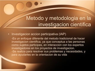 Investigacion accion participativa (IAP) -Es un enfoque diferente del metodo tradicional de hacer investigacion cientifica, ya que conceptua a las personas como sujetos participes, en interaccion con los expertos investigadores en los proyectos de investigacion. -Se realiza para resolver sus problemas y necesidades, y para ayudarles en la orientacion de su vida Metodo y metodologia en la investigacion cientifica 