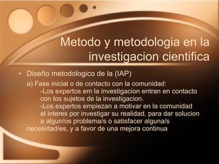 Diseño metodologico de la (IAP) a) Fase inicial o de contacto con la comunidad: -Los expertos em la investigacion entran en contacto  con los sujetos de la investigacion.  -Los expertos empiezan a motivar en la comunidad  el interes por investigar su realidad, para dar solucion  a algun/os problema/s o satisfacer alguna/s  necesidad/es, y a favor de una mejora continua Metodo y metodologia en la investigacion cientifica 