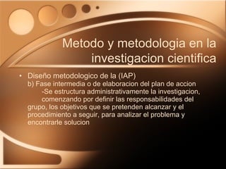 Diseño metodologico de la (IAP) b) Fase intermedia o de elaboracion del plan de accion -Se estructura administrativamente la investigacion,  comenzando por definir las responsabilidades del  grupo, los objetivos que se pretenden alcanzar y el  procedimiento a seguir, para analizar el problema y  encontrarle solucion Metodo y metodologia en la investigacion cientifica 