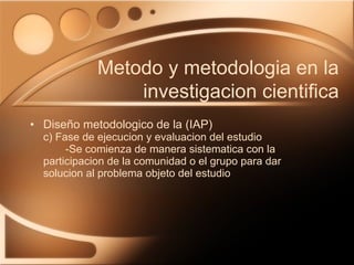 Diseño metodologico de la (IAP) c) Fase de ejecucion y evaluacion del estudio -Se comienza de manera sistematica con la  participacion de la comunidad o el grupo para dar  solucion al problema objeto del estudio Metodo y metodologia en la investigacion cientifica 