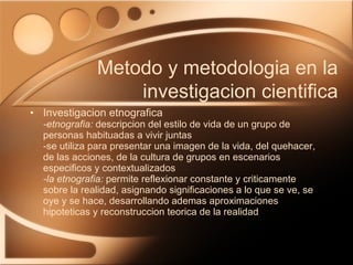 Investigacion etnografica -etnografia:  descripcion del estilo de vida de un grupo de personas habituadas a vivir juntas -se utiliza para presentar una imagen de la vida, del quehacer, de las acciones, de la cultura de grupos en escenarios especificos y contextualizados -la etnografia:  permite reflexionar constante y criticamente sobre la realidad, asignando significaciones a lo que se ve, se oye y se hace, desarrollando ademas aproximaciones hipoteticas y reconstruccion teorica de la realidad Metodo y metodologia en la investigacion cientifica 