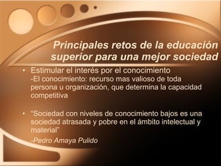 Estimular el interés por el conocimiento -El conocimiento: recurso mas valioso de toda persona u organización, que determina la capacidad competitiva “ Sociedad con niveles de conocimiento bajos es una sociedad atrasada y pobre en el ámbito intelectual y material” -Pedro Amaya Pulido Principales retos de la educación superior para una mejor sociedad 