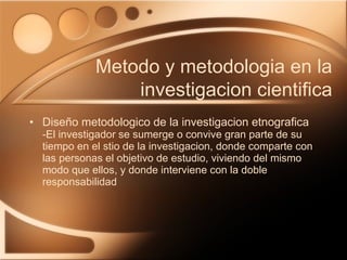 Diseño metodologico de la investigacion etnografica -El investigador se sumerge o convive gran parte de su tiempo en el stio de la investigacion, donde comparte con las personas el objetivo de estudio, viviendo del mismo modo que ellos, y donde interviene con la doble responsabilidad Metodo y metodologia en la investigacion cientifica 