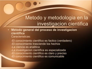Metodo general del proceso de investigacion cientifica Caracteristicas: -El conocimiento cientifico es factico (verdadero) -El conocimiento trasciende los hechos -La ciencia es analitica -La investigacion cientifica es especializada -El conocimiento cientifico es claro y preciso -El conocimiento cientifico es comunicable Metodo y metodologia en la investigacion cientifica 