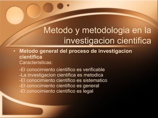 Metodo general del proceso de investigacion cientifica Caracteristicas: -El conocimiento cientifico es verificable -La investigacion cientifica es metodica -El conocimiento cientifico es sistematico -El conocimiento cientifico es general -El conocimiento cientifico es legal Metodo y metodologia en la investigacion cientifica 