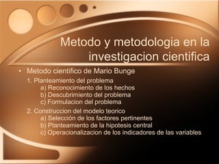 Metodo cientifico de Mario Bunge 1. Planteamiento del problema a) Reconocimiento de los hechos b) Descubrimiento del problema c) Formulacion del problema 2. Construccion del modelo teorico a) Selección de los factores pertinentes b) Planteamiento de la hipotesis central c) Operacionalizacion de los indicadores de las variables Metodo y metodologia en la investigacion cientifica 