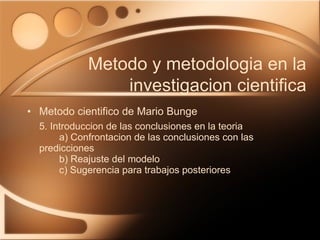 Metodo cientifico de Mario Bunge 5. Introduccion de las conclusiones en la teoria a) Confrontacion de las conclusiones con las  predicciones b) Reajuste del modelo c) Sugerencia para trabajos posteriores Metodo y metodologia en la investigacion cientifica 
