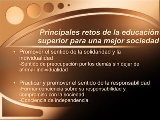 Promover el sentido de la solidaridad y la individualidad -Sentido de preocupación por los demás sin dejar de afirmar individualidad Practicar y promover el sentido de la responsabilidad  -Formar conciencia sobre su responsabilidad y compromiso con la sociedad -Conciencia de independencia Principales retos de la educación superior para una mejor sociedad 