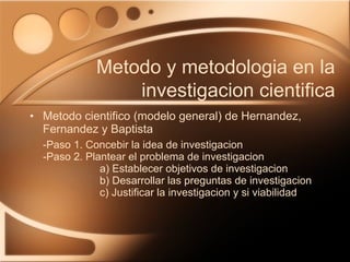 Metodo cientifico (modelo general) de Hernandez, Fernandez y Baptista -Paso 1. Concebir la idea de investigacion -Paso 2. Plantear el problema de investigacion a) Establecer objetivos de investigacion b) Desarrollar las preguntas de investigacion c) Justificar la investigacion y si viabilidad Metodo y metodologia en la investigacion cientifica 