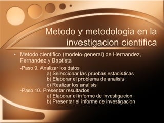 Metodo cientifico (modelo general) de Hernandez, Fernandez y Baptista -Paso 9. Analizar los datos a) Seleccionar las pruebas estadisticas b) Elaborar el problema de analisis c) Realizar los analisis -Paso 10. Presentar resultados a) Elaborar el informe de investigacion b) Presentar el informe de investigacion Metodo y metodologia en la investigacion cientifica 