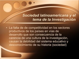 Sociedad latinoamericana y el tema de la Investigación La falta de de competitividad en los sectores productivos de los países en vías de desarrollo que son consecuencia de la carencia de una cultura de la investigación, causan la debilidad del sistema educativo y desconocimiento de su historia (sociedad) 
