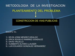 METODOLOGIA DE LA INVESTIGACION
        PLANTEAMIENTO DEL PROBLEMA


           CONSTRCCION DE VIAS PUBLICAS



EQUIPO 10.-

1)   KEVIN JONNI MENDEZ HIDALGO
2)   ERICK ROGELIO RAMIREZ GONZALEZ
3)   DAVID TRUJILLO
4)   HUMBERTO ALFARO LLAUGER
5)   LUIS EDUARDO GONZALEZ HERNANDEZ
 