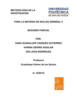 METODOLOGIA DE LA
INVESTIGACION


  PARA LA MATERIA DE NUCLEO GENERAL II


            SEGUNDO PARCIAL


                    POR:
   SARA GUADALUPE VAZQUEZ GUTIERREZ
         KARINA OSORIO AGUILAR
           ISAI LEOS RODRÍGUEZ


                 Profesora
       Guadalupe Palmer de los Santos


                A: 12/04/12
 
