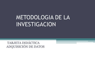 METODOLOGIA DE LA
     INVESTIGACION


TARJETA DIDÁCTICA
ADQUISICIÓN DE DATOS
 