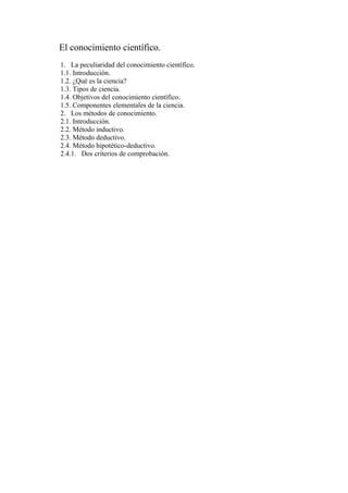 El conocimiento científico.
1. La peculiaridad del conocimiento científico.
1.1. Introducción.
1.2. ¿Qué es la ciencia?
1.3. Tipos de ciencia.
1.4. Objetivos del conocimiento científico.
1.5. Componentes elementales de la ciencia.
2. Los métodos de conocimiento.
2.1. Introducción.
2.2. Método inductivo.
2.3. Método deductivo.
2.4. Método hipotético-deductivo.
2.4.1. Dos criterios de comprobación.
 